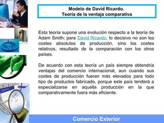 Esta teoría supone una evolución respecto a la teoría de
Adam Smith; para David Ricardo, lo decisivo no son los
costes absolutos de producción, sino los costes
relativos, resultado de la comparación con los otros
países.
De acuerdo con esta teoría un país siempre obtendría
ventajas del comercio internacional, aun cuando sus
costes de producción fueran más elevados para todo
tipo de productos fabricado, porque este país tenderá a
especializarse en aquella producción en la que
comparativamente fuera más eficiente.
Comercio Exterior
Modelo de David Ricardo.
Teoría de la ventaja comparativa
 