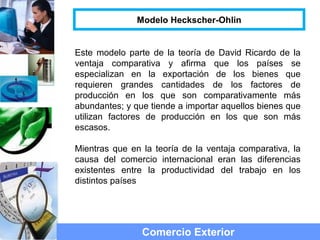 Este modelo parte de la teoría de David Ricardo de la
ventaja comparativa y afirma que los países se
especializan en la exportación de los bienes que
requieren grandes cantidades de los factores de
producción en los que son comparativamente más
abundantes; y que tiende a importar aquellos bienes que
utilizan factores de producción en los que son más
escasos.
Mientras que en la teoría de la ventaja comparativa, la
causa del comercio internacional eran las diferencias
existentes entre la productividad del trabajo en los
distintos países
Comercio Exterior
Modelo Heckscher-Ohlin
 