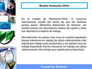 Comercio Exterior
Modelo Heckscher-Ohlin
En el modelo de Heckscher-Ohlin, el comercio
internacional resulta del hecho de que los distintos
países tienen diferentes dotaciones de factores: así
existen países con abundancia relativa de capital y otros
con abundancia relativa de trabajo.
Normalmente los países más ricos en capital exportarán
bienes intensivos en capital (se utiliza relativamente más
capital que trabajo para producirlos) y los países ricos en
trabajo exportarán bienes intensivos en trabajo (se utiliza
relativamente más trabajo que capital para producirlos).
 
