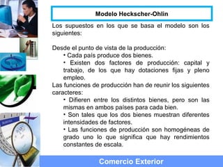 Los supuestos en los que se basa el modelo son los
siguientes:
Desde el punto de vista de la producción:
• Cada país produce dos bienes.
• Existen dos factores de producción: capital y
trabajo, de los que hay dotaciones fijas y pleno
empleo.
Las funciones de producción han de reunir los siguientes
caracteres:
• Difieren entre los distintos bienes, pero son las
mismas en ambos países para cada bien.
• Son tales que los dos bienes muestran diferentes
intensidades de factores.
• Las funciones de producción son homogéneas de
grado uno lo que significa que hay rendimientos
constantes de escala.
Comercio Exterior
Modelo Heckscher-Ohlin
 