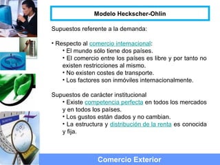 Supuestos referente a la demanda:
• Respecto al comercio internacional:
• El mundo sólo tiene dos países.
• El comercio entre los países es libre y por tanto no
existen restricciones al mismo.
• No existen costes de transporte.
• Los factores son inmóviles internacionalmente.
Supuestos de carácter institucional
• Existe competencia perfecta en todos los mercados
y en todos los países.
• Los gustos están dados y no cambian.
• La estructura y distribución de la renta es conocida
y fija.
Comercio Exterior
Modelo Heckscher-Ohlin
 