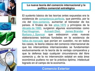 El sustento básico de las teorías antes expuestas era la
existencia de competencia perfecta, que permitía, por la
vía del libre comercio, aumentar el bienestar de los
países. A finales de los años 1970 y principios de la
década de 1980, surgieron algunos economistas como
Paul Krugman, Avinash Dixit, James Brander y
Barbara J. Spencer que esbozaron unas nuevas
elaboraciones teóricas fundadas en la existencia de
fallos de mercado que ponían en cuestión, no en todos
los casos, la teoría clásica del comercio internacional de
que los intercambios internacionales se fundamentan
exclusivamente en la teoría de la ventaja comparativa y
que la defensa bajo cualquier circunstancia del libre
comercio y, de la no intervención estatal en esta área
económica pudiera no ser la práctica óptima. intelectual
logrado en el campo de la economía.
Comercio Exterior
La nueva teoría del comercio internacional y la
política comercial estratégica
 