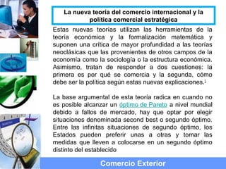 Estas nuevas teorías utilizan las herramientas de la
teoría económica y la formalización matemática y
suponen una crítica de mayor profundidad a las teorías
neoclásicas que las provenientes de otros campos de la
economía como la sociología o la estructura económica.
Asimismo, tratan de responder a dos cuestiones: la
primera es por qué se comercia y la segunda, cómo
debe ser la política según estas nuevas explicaciones.[
La base argumental de esta teoría radica en cuando no
es posible alcanzar un óptimo de Pareto a nivel mundial
debido a fallos de mercado, hay que optar por elegir
situaciones denominada second best o segundo óptimo.
Entre las infinitas situaciones de segundo óptimo, los
Estados pueden preferir unas a otras y tomar las
medidas que lleven a colocarse en un segundo óptimo
distinto del establecido
Comercio Exterior
La nueva teoría del comercio internacional y la
política comercial estratégica
 