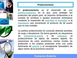 El proteccionismo es el desarrollo de una
política económica en la que, para proteger los
productos del propio país, se imponen limitaciones a la
entrada de similares o iguales productos extranjeros
mediante la imposición de aranceles e impuestos a la
importación que encarezcan el producto de tal suerte
que no sea rentable.
La política proteccionista ha conocido distintos periodos
de auge y decadencia. De forma general, en situaciones
de economía de guerra o de autarquía, el
proteccionismo se aplica de manera tajante. En
situaciones de crisis económica, ciertos niveles de
protección a los propios productos evita una caída
fulminante de precios y el consiguiente descalabro de
algún sector de la economía nacional.
Comercio Exterior
Proteccionismo
 