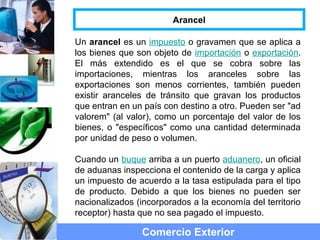Un arancel es un impuesto o gravamen que se aplica a
los bienes que son objeto de importación o exportación.
El más extendido es el que se cobra sobre las
importaciones, mientras los aranceles sobre las
exportaciones son menos corrientes, también pueden
existir aranceles de tránsito que gravan los productos
que entran en un país con destino a otro. Pueden ser "ad
valorem" (al valor), como un porcentaje del valor de los
bienes, o "específicos" como una cantidad determinada
por unidad de peso o volumen.
Cuando un buque arriba a un puerto aduanero, un oficial
de aduanas inspecciona el contenido de la carga y aplica
un impuesto de acuerdo a la tasa estipulada para el tipo
de producto. Debido a que los bienes no pueden ser
nacionalizados (incorporados a la economía del territorio
receptor) hasta que no sea pagado el impuesto.
Comercio Exterior
Arancel
 