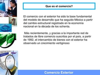 El comercio con el exterior ha sido la base fundamental
del modelo de desarrollo que ha seguido México a partir
del cambio estructural registrado en la economía
nacional en la década de los ochenta.
Más recientemente, y gracias a la importante red de
tratados de libre comercio suscritos por el país, a partir
de 1992, el intercambio de bienes con el exterior ha
observado un crecimiento vertiginoso
Comercio Exterior
Que es el comercio?
 
