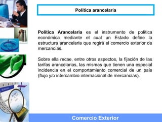 Política Arancelaria es el instrumento de política
económica mediante el cual un Estado define la
estructura arancelaria que regirá el comercio exterior de
mercancías.
Sobre ella recae, entre otros aspectos, la fijación de las
tarifas arancelarias, las mismas que tienen una especial
incidencia en el comportamiento comercial de un país
(flujo y/o intercambio internacional de mercancías).
Comercio Exterior
Política arancelaria
 