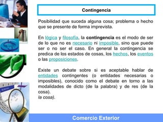 Posibilidad que suceda alguna cosa; problema o hecho
que se presente de forma imprevista.
En lógica y filosofía, la contingencia es el modo de ser
de lo que no es necesario ni imposible, sino que puede
ser o no ser el caso. En general la contingencia se
predica de los estados de cosas, los hechos, los eventos
o las proposiciones.
Existe un debate sobre si es aceptable hablar de
entidades contingentes (o entidades necesarias o
imposibles), conocido como el debate en torno a las
modalidades de dicto (de la palabra) y de res (de la
cosa).
la cosa).
Comercio Exterior
Contingencia
 