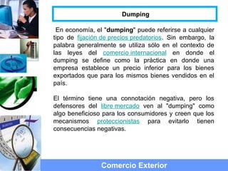 En economía, el "dumping" puede referirse a cualquier
tipo de fijación de precios predatorios. Sin embargo, la
palabra generalmente se utiliza sólo en el contexto de
las leyes del comercio internacional en donde el
dumping se define como la práctica en donde una
empresa establece un precio inferior para los bienes
exportados que para los mismos bienes vendidos en el
país.
El término tiene una connotación negativa, pero los
defensores del libre mercado ven al "dumping" como
algo beneficioso para los consumidores y creen que los
mecanismos proteccionistas para evitarlo tienen
consecuencias negativas.
Comercio Exterior
Dumping
 