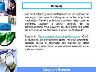 Comercio Exterior
Dumping
Los sindicalistas y otros defensores de los obreros sin
embargo creen que la salvaguarda de las empresas
nacionales frente a prácticas abusivas tales como el
dumping, ayudan a aliviar algunas de las
consecuencias más severas de libre comercio entre
las economías en diferentes etapas de desarrollo.
Según la Organización Mundial de Comercio (OMC)
el dumping es condenable (pero no está prohibido)
cuando causa o amenaza con causar un daño
importante a una rama de producción nacional en el
país importador.
 