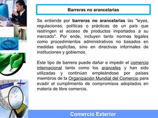 Se entiende por barreras no arancelarias las "leyes,
regulaciones, políticas o prácticas de un país que
restringen el acceso de productos importados a su
mercado". Por ende, incluyen tanto normas legales
como procedimientos administrativos no basados en
medidas explícitas, sino en directivas informales de
instituciones y gobiernos.
Este tipo de barrera puede dañar e impedir el comercio
internacional tanto como los aranceles y han sido
utilizadas y continúan empleándose por países
miembros de la Organización Mundial del Comercio para
evadir el cumplimiento de compromisos adoptados en
materia de libre comercio.
Comercio Exterior
Barreras no arancelarias
 