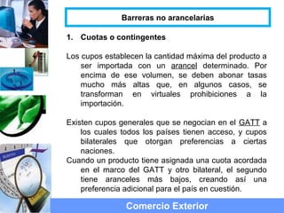 1. Cuotas o contingentes
Los cupos establecen la cantidad máxima del producto a
ser importada con un arancel determinado. Por
encima de ese volumen, se deben abonar tasas
mucho más altas que, en algunos casos, se
transforman en virtuales prohibiciones a la
importación.
Existen cupos generales que se negocian en el GATT a
los cuales todos los países tienen acceso, y cupos
bilaterales que otorgan preferencias a ciertas
naciones.
Cuando un producto tiene asignada una cuota acordada
en el marco del GATT y otro bilateral, el segundo
tiene aranceles más bajos, creando así una
preferencia adicional para el país en cuestión.
Comercio Exterior
Barreras no arancelarias
 