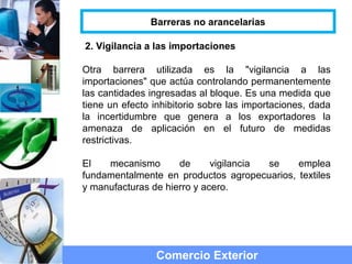 2. Vigilancia a las importaciones
Otra barrera utilizada es la "vigilancia a las
importaciones" que actúa controlando permanentemente
las cantidades ingresadas al bloque. Es una medida que
tiene un efecto inhibitorio sobre las importaciones, dada
la incertidumbre que genera a los exportadores la
amenaza de aplicación en el futuro de medidas
restrictivas.
El mecanismo de vigilancia se emplea
fundamentalmente en productos agropecuarios, textiles
y manufacturas de hierro y acero.
Comercio Exterior
Barreras no arancelarias
 