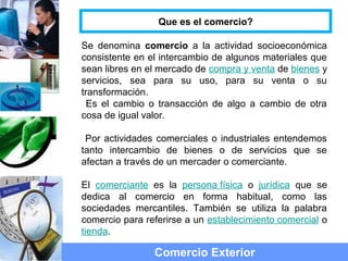 Que es el comercio?
Se denomina comercio a la actividad socioeconómica
consistente en el intercambio de algunos materiales que
sean libres en el mercado de compra y venta de bienes y
servicios, sea para su uso, para su venta o su
transformación.
Es el cambio o transacción de algo a cambio de otra
cosa de igual valor.
Por actividades comerciales o industriales entendemos
tanto intercambio de bienes o de servicios que se
afectan a través de un mercader o comerciante.
El comerciante es la persona física o jurídica que se
dedica al comercio en forma habitual, como las
sociedades mercantiles. También se utiliza la palabra
comercio para referirse a un establecimiento comercial o
tienda.
Comercio Exterior
 