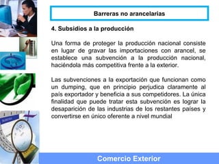 4. Subsidios a la producción
Una forma de proteger la producción nacional consiste
en lugar de gravar las importaciones con arancel, se
establece una subvención a la producción nacional,
haciéndola más competitiva frente a la exterior.
Las subvenciones a la exportación que funcionan como
un dumping, que en principio perjudica claramente al
país exportador y beneficia a sus competidores. La única
finalidad que puede tratar esta subvención es lograr la
desaparición de las industrias de los restantes países y
convertirse en único oferente a nivel mundial
Comercio Exterior
Barreras no arancelarias
 
