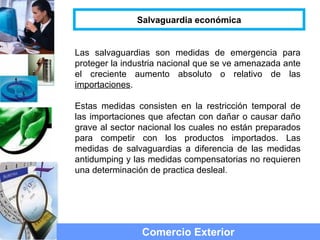 Las salvaguardias son medidas de emergencia para
proteger la industria nacional que se ve amenazada ante
el creciente aumento absoluto o relativo de las
importaciones.
Estas medidas consisten en la restricción temporal de
las importaciones que afectan con dañar o causar daño
grave al sector nacional los cuales no están preparados
para competir con los productos importados. Las
medidas de salvaguardias a diferencia de las medidas
antidumping y las medidas compensatorias no requieren
una determinación de practica desleal.
Comercio Exterior
Salvaguardia económica
 