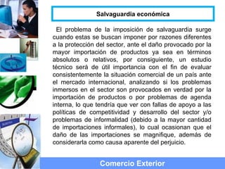 El problema de la imposición de salvaguardia surge
cuando estas se buscan imponer por razones diferentes
a la protección del sector, ante el daño provocado por la
mayor importación de productos ya sea en términos
absolutos o relativos, por consiguiente, un estudio
técnico será de útil importancia con el fin de evaluar
consistentemente la situación comercial de un país ante
el mercado internacional, analizando si los problemas
inmersos en el sector son provocados en verdad por la
importación de productos o por problemas de agenda
interna, lo que tendría que ver con fallas de apoyo a las
políticas de competitividad y desarrollo del sector y/o
problemas de informalidad (debido a la mayor cantidad
de importaciones informales), lo cual ocasionan que el
daño de las importaciones se magnifique, además de
considerarla como causa aparente del perjuicio.
Comercio Exterior
Salvaguardia económica
 