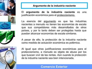 El argumento de la industria naciente es una
justificación económica para el proteccionismo.
La esencia del argumento es que las industrias
nacientes a menudo no tienen las economías de escala
que sus competidores más desarrollados de otros
países, y por lo tanto deben ser protegidas hasta que
puedan alcanzar economías de escala similares.
A pesar de ello, la protección de la industria naciente
como medida de actuación económica es polémica.
Al igual que otras justificaciones económicas para el
proteccionismo, a menudo es objeto de abuso por los
que buscan vivir de las rentas. Aún cuando la protección
de la industria naciente sea bien intencionada,
Comercio Exterior
Argumento de la industria naciente
 