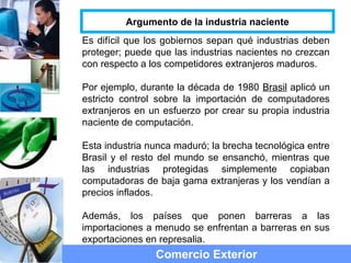 Es difícil que los gobiernos sepan qué industrias deben
proteger; puede que las industrias nacientes no crezcan
con respecto a los competidores extranjeros maduros.
Por ejemplo, durante la década de 1980 Brasil aplicó un
estricto control sobre la importación de computadores
extranjeros en un esfuerzo por crear su propia industria
naciente de computación.
Esta industria nunca maduró; la brecha tecnológica entre
Brasil y el resto del mundo se ensanchó, mientras que
las industrias protegidas simplemente copiaban
computadoras de baja gama extranjeras y los vendían a
precios inflados.
Además, los países que ponen barreras a las
importaciones a menudo se enfrentan a barreras en sus
exportaciones en represalia.
Comercio Exterior
Argumento de la industria naciente
 