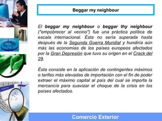 El beggar my neighbour o beggar thy neighbour
("empobrecer al vecino") fue una práctica política de
escala internacional. Ésta no sería superada hasta
después de la Segunda Guerra Mundial y hundiría aún
más las economías de los países europeos afectados
por la Gran Depresión que tuvo su origen en el Crack del
29.
Ésta consiste en la aplicación de contingentes máximos
o tarifas más elevadas de importación con el fin de poder
extraer el máximo capital al país del cual se importa la
mercancía para suavizar el choque de la crisis en los
países afectados.
Comercio Exterior
Beggar my neighbour
 