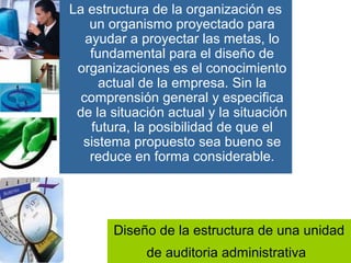 Diseño de la estructura de una unidad
de auditoria administrativa
La estructura de la organización es
un organismo proyectado para
ayudar a proyectar las metas, lo
fundamental para el diseño de
organizaciones es el conocimiento
actual de la empresa. Sin la
comprensión general y especifica
de la situación actual y la situación
futura, la posibilidad de que el
sistema propuesto sea bueno se
reduce en forma considerable.
 