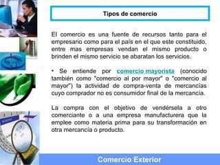 El comercio es una fuente de recursos tanto para el
empresario como para el país en el que este constituido,
entre mas empresas vendan el mismo producto o
brinden el mismo servicio se abaratan los servicios.
• Se entiende por comercio mayorista (conocido
también como "comercio al por mayor" o "comercio al
mayor") la actividad de compra-venta de mercancías
cuyo comprador no es consumidor final de la mercancía.
La compra con el objetivo de vendérsela a otro
comerciante o a una empresa manufacturera que la
emplee como materia prima para su transformación en
otra mercancía o producto.
Comercio Exterior
Tipos de comercio
 