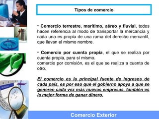 • Comercio terrestre, marítimo, aéreo y fluvial, todos
hacen referencia al modo de transportar la mercancía y
cada una es propia de una rama del derecho mercantil,
que llevan el mismo nombre.
• Comercio por cuenta propia, el que se realiza por
cuenta propia, para sí mismo.
comercio por comisión, es el que se realiza a cuenta de
otro.
El comercio es la principal fuente de ingresos de
cada país, es por eso que el gobierno apoya a que se
generen cada vez más nuevas empresas. también es
la mejor forma de ganar dinero.
Comercio Exterior
Tipos de comercio
 