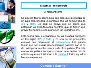 El mercantilismo
Es aquella teoría económica que dice que la riqueza de
un país está basada únicamente con los suministros de
oro y plata. De aquí se deriva que se tienen que
potenciar las exportaciones mientras que se tienen que
gravar fuertemente con aranceles las importaciones.
Esta teoría caló intensamente en los estados europeos
en los siglos XVII y XVIII, y es uno de los principales
motivos que propiciaron el colonialismo. Los países
tenían que ser lo más independientes posibles con el fin
de no importar mucho recursos de otros países. Por este
motivo los países europeos crearon una densa red de
colonias que suministraban a la metrópoli todos aquellos
bienes necesarios.
Comercio Exterior
Sistemas de comercio
 