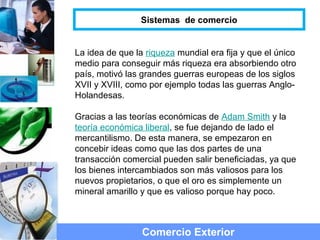 La idea de que la riqueza mundial era fija y que el único
medio para conseguir más riqueza era absorbiendo otro
país, motivó las grandes guerras europeas de los siglos
XVII y XVIII, como por ejemplo todas las guerras Anglo-
Holandesas.
Gracias a las teorías económicas de Adam Smith y la
teoría económica liberal, se fue dejando de lado el
mercantilismo. De esta manera, se empezaron en
concebir ideas como que las dos partes de una
transacción comercial pueden salir beneficiadas, ya que
los bienes intercambiados son más valiosos para los
nuevos propietarios, o que el oro es simplemente un
mineral amarillo y que es valioso porque hay poco.
Comercio Exterior
Sistemas de comercio
 