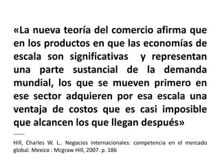 «La nueva teoría del comercio afirma que
en los productos en que las economías de
escala son significativas y representan
una parte sustancial de la demanda
mundial, los que se mueven primero en
ese sector adquieren por esa escala una
ventaja de costos que es casi imposible
que alcancen los que llegan después»
------
Hill, Charles W. L.. Negocios internacionales: competencia en el mercado
global. Mexico : Mcgraw Hill, 2007. p. 186
 
