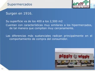 Supermercados

Surgen en 1916.
Su superficie va de los 400 a los 2,500 m2
Cuentan con características muy similares a los hipermercados,
de tal manera que compiten muy cercanamente.
Las diferencias más sustanciales radican principalmente en el
comportamiento de compra del consumidor.

10

Company name

 
