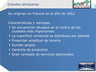 Grandes almacenes

Se originan en Francia en el año de 1852.
Características y ventajas:
Se encuentran situados en el centro de las
ciudades más importantes
La superficie comercial se distribuye por plantas
Presentan amplitud de horario
Surtido amplio
Garantía de productos
Gran variedad de servicios adicionales

4

Company name

 
