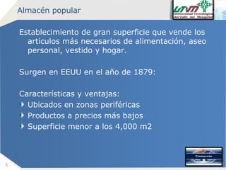 Almacén popular

Establecimiento de gran superficie que vende los
artículos más necesarios de alimentación, aseo
personal, vestido y hogar.
Surgen en EEUU en el año de 1879:
Características y ventajas:
Ubicados en zonas periféricas
Productos a precios más bajos
Superficie menor a los 4,000 m2

6

Company name

 