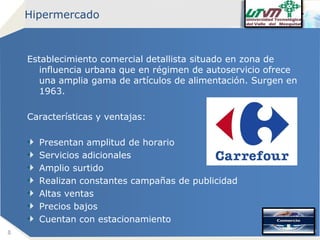 Hipermercado

Establecimiento comercial detallista situado en zona de
influencia urbana que en régimen de autoservicio ofrece
una amplia gama de artículos de alimentación. Surgen en
1963.
Características y ventajas:
Presentan amplitud de horario
Servicios adicionales
Amplio surtido
Realizan constantes campañas de publicidad
Altas ventas
Precios bajos
Cuentan con estacionamiento
8

Company name

 