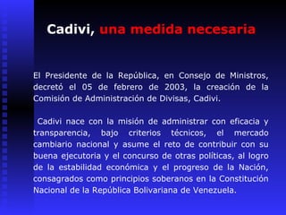 Cadivi,  una medida necesaria El Presidente de la República, en Consejo de Ministros, decretó el 05 de febrero de 2003, la creación de la Comisión de Administración de Divisas, Cadivi.  Cadivi nace con la misión de administrar con eficacia y transparencia, bajo criterios técnicos, el mercado cambiario nacional y asume el reto de contribuir con su buena ejecutoria y el concurso de otras políticas, al logro de la estabilidad económica y el progreso de la Nación, consagrados como principios soberanos en la Constitución Nacional de la República Bolivariana de Venezuela. 