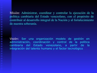 Misión:  Administrar, coordinar y controlar la ejecución de la política cambiaria del Estado venezolano, con el propósito de contribuir al desarrollo integral de la Nación y al fortalecimiento de nuestra soberanía. Visión:  Ser una organización modelo de gestión en administración, coordinación y control de la política cambiaria del Estado venezolano, a partir de la integración del talento humano y el factor tecnológico  