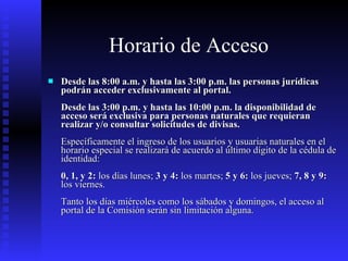 Horario de Acceso   Desde las 8:00 a.m. y hasta las 3:00 p.m. las personas jurídicas podrán acceder exclusivamente al portal. Desde las 3:00 p.m. y hasta las 10:00 p.m. la disponibilidad de acceso será exclusiva para personas naturales que requieran realizar y/o consultar solicitudes de divisas. Específicamente el ingreso de los usuarios y usuarias naturales en el horario especial se realizará de acuerdo al último dígito de la cédula de identidad: 0, 1, y 2:  los días lunes;  3 y 4:  los martes;  5 y 6:  los jueves;  7, 8 y 9:  los viernes. Tanto los días miércoles como los sábados y domingos, el acceso al portal de la Comisión serán sin limitación alguna.  