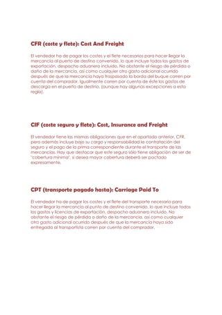 CFR (coste y flete): Cost And Freight

El vendedor ha de pagar los costes y el flete necesarios para hacer llegar la
mercancía al puerto de destino convenido, lo que incluye todos los gastos de
exportación, despacho aduanero incluido. No obstante el riesgo de pérdida o
daño de la mercancía, así como cualquier otro gasto adicional ocurrido
después de que la mercancía haya traspasado la borda del buque corren por
cuenta del comprador. Igualmente corren por cuenta de éste los gastos de
descarga en el puerto de destino, (aunque hay algunas excepciones a esta
regla).




CIF (coste seguro y flete): Cost, Insurance and Freight

El vendedor tiene las mismas obligaciones que en el apartado anterior, CFR,
pero además incluye bajo su cargo y responsabilidad la contratación del
seguro y el pago de la prima correspondiente durante el transporte de las
mercancías. Hay que destacar que este seguro sólo tiene obligación de ser de
"cobertura mínima", si desea mayor cobertura deberá ser pactado
expresamente.




CPT (transporte pagado hasta): Carriage Paid To
El vendedor ha de pagar los costes y el flete del transporte necesario para
hacer llegar la mercancía al punto de destino convenido, lo que incluye todos
los gastos y licencias de exportación, despacho aduanero incluido. No
obstante el riesgo de pérdida o daño de la mercancía, así como cualquier
otro gasto adicional ocurrido después de que la mercancía haya sido
entregada al transportista corren por cuenta del comprador.
 