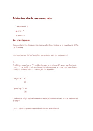 Existen tres vías de acceso a un país.


      1. Marítima = M

      2. Aire = A

      3. Tierra = T

Los marchamos

Existen diferentes tipos de marchamo cliente o naviera y el marchamo SAT o
de Aduana.



Los marchamos de SAT, pueden ser abiertos solo por su personal.


Ej.
En Origen marchamo 79, en Guatemala se emite un B/L y un manifiesto de
carga 79, se verificar el marchamo No. de origen y se pone otro marchamo
por Ej. 89. Esto se utiliza como reglas de seguridad.




Carga de C. 40
                  20


Open Top OT 40
                    20


Cuando se haya declarado el No. de Marchamo a la SAT, lo que interesa es
el pago.



La SAT verifica que no se haya violado los marchamos.
 