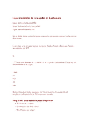 Siglas mundiales de los puertos en Guatemala

Siglas de Puerto Quetzal PTQ
Siglas de Puerto Santo Tomas SXC
Siglas de Puerto Barrios PB


No se debe dejar un contenedor en puerto, porque se cobran multas por no
descargar.



Se envía a una almacenadora llamadas Recibo Fiscal, ò Bodegas Fiscales
autorizados por SAT.



Ej.


1,000 cajas se tiene en el contenedor, se paga la cantidad de 50 cajas y así
sucesivamente se paga.



10000
-50
950
-50
900


Debemos cubrirnos las espaldas con los impuestos. Una vez sale el
producto del puerto tiene 24 horas para sacarlo.


Requisitos que necesito para importar
      Factura de compra
      Certificado de libre venta
      Certificado de origen
 