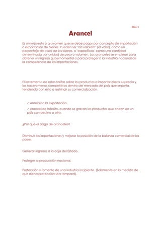 Día 3

                                 Arancel
Es un impuesto o gravamen que se debe pagar por concepto de importación
o exportación de bienes. Pueden ser "ad valorem" (al valor), como un
porcentaje del valor de los bienes, o "específicos" como una cantidad
determinada por unidad de peso o volumen. Los aranceles se emplean para
obtener un ingreso gubernamental o para proteger a la industria nacional de
la competencia de las importaciones.




El incremento de estas tarifas sobre los productos a importar eleva su precio y
los hacen menos competitivos dentro del mercado del país que importa,
tendiendo con esto a restringir su comercialización.



     Arancel a la exportación.
    Arancel de tránsito, cuando se gravan los productos que entran en un
   país con destino a otro.


¿Por qué el pago de aranceles?


Disminuir las importaciones y mejorar la posición de la balanza comercial de los
países.


Generar ingresos a la caja del Estado.


Proteger la producción nacional.


Protección y fomento de una industria incipiente. (Solamente en la medida de
que dicha protección sea temporal).
 