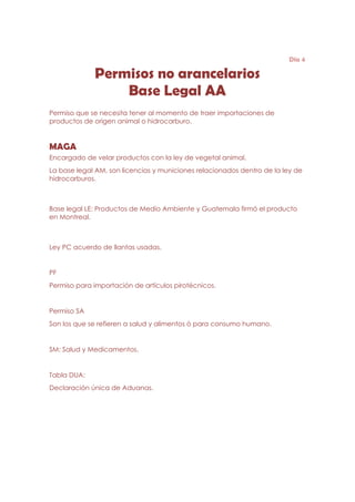 Día 4

             Permisos no arancelarios
                 Base Legal AA
Permiso que se necesita tener al momento de traer importaciones de
productos de origen animal o hidrocarburo.


MAGA
Encargado de velar productos con la ley de vegetal animal.
La base legal AM, son licencias y municiones relacionados dentro de la ley de
hidrocarburos.



Base legal LE: Productos de Medio Ambiente y Guatemala firmó el producto
en Montreal.



Ley PC acuerdo de llantas usadas.


PF
Permiso para importación de artículos pirotécnicos.


Permiso SA
Son los que se refieren a salud y alimentos ó para consumo humano.


SM: Salud y Medicamentos.


Tabla DUA:
Declaración única de Aduanas.
 