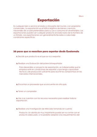 Día 6

                            Exportación
Es cualquier bien o servicio enviado a otra parte del mundo, con propósitos
comerciales. La exportación es el tráfico legítimo de bienes y servicios
nacionales de un país pretendidos para su uso o consumo en el extranjero. Las
exportaciones pueden ser cualquier producto enviado fuera de la frontera de
un Estado. Las exportaciones son generalmente llevadas a cabo bajo
condiciones específicas.




50 pasos que se necesitan para exportar desde Guatemala
   1. Decidir que producto es el que se va a exportar.


   2. Realizar una Evaluación del potencial exportador

      Para desarrollar un proyecto de exportación, es indispensable que la
      empresa esté en condiciones de exportar y que tenga capacidad
      técnica y de producción suficiente para asumir los compromisos en los
      mercados internacionales.




   3. Encontrar un proveedor que se encuentre en otro país.


   4. Tener un comprador.


   5. Ver si se cuentan con los recursos necesarios para realizar toda la
   exportación.



   6. Realizar una Investigación de Mercado tomando en cuenta:

      Producto: Un obstáculo muy importante puede ser no contar con el
      producto adecuado, o no poderlo adaptar a los requerimientos del
 