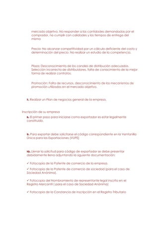 mercado objetivo. No responder a las cantidades demandadas por el
      comprador, no cumplir con calidades y los tiempos de entrega del
      mismo


      Precio: No alcanzar competitividad por un cálculo deficiente del costo y
      determinación del precio. No realizar un estudio de la competencia.



      Plaza: Desconocimiento de los canales de distribución adecuados.
      Selección incorrecta de distribuidores, falta de conocimiento de la mejor
      forma de realizar contratos.


      Promoción: Falta de recursos, desconocimiento de los mecanismos de
      promoción utilizados en el mercado objetivo.



   7. Realizar un Plan de negocios general de la empresa.



Inscripción de su empresa
   8. El primer paso para iniciarse como exportador es estar legalmente
   constituido.



   9. Para exportar debe solicitarse el código correspondiente en la Ventanilla
   Única para las Exportaciones (VUPE)



   10. Llenar la solicitud para código de exportador se debe presentar
   debidamente llena adjuntando la siguiente documentación:

     Fotocopia de la Patente de comercio de la empresa.
     Fotocopia de la Patente de comercio de sociedad (para el caso de
   Sociedad Anónima).

     Fotocopia del Nombramiento de representante legal inscrito en el
   Registro Mercantil ( para el caso de Sociedad Anónima)

     Fotocopia de la Constancia de inscripción en el Registro Tributario
 
