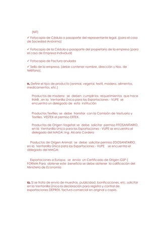 (NIT)
  Fotocopia de Cédula o pasaporte del representante legal. (para el caso
de Sociedad Anónima)

   Fotocopia de la Cédula o pasaporte del propietario de la empresa (para
el caso de Empresa Individual)

  Fotocopia de Factura anulada
  Sello de la empresa. (debe contener nombre, dirección y Nos. de
teléfono).



11. Definir el tipo de producto (animal, vegetal, textil, madera, alimentos,
medicamentos, etc.)

   Productos de madera: se deben cumplir los requerimientos que hace
   INAB , en la Ventanilla Única para las Exportaciones - VUPE se
   encuentra un delegado de esta institución


   Productos Textiles: se debe tramitar con la Comisión de Vestuario y
   Textiles. VESTEX el permiso EXTEX.

   Productos de Origen Vegetal: se debe solicitar permiso FITOSANITARIO,
   en la Ventanilla Única para las Exportaciones - VUPE se encuentra el
   delegado del MAGA: Ing. Alcario Cordero


  Productos de Origen Animal: se debe solicitar permiso ZOOSANITARIO,
en la Ventanilla Única para las Exportaciones - VUPE se encuentra el
delegado del MAGA:


  Exportaciones a Europa: se envía un Certificado de Origen GSP (
FORMA Para obtener este beneficio se debe obtener la calificación del
Ministerio de Economía




12. Si se trata de envío de muestras, publicidad, bonificaciones, etc. solicitar
en la Ventanilla Única la declaración para registro y control de
exportaciones DEPREX, factura comercial en original y copia.
 
