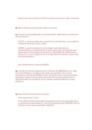 Indicar que únicamente se están enviando muestras sin valor comercial.




13. Definir el tipo de exportación (menor o mayor)


14. Cuando ya está registrada como Exportador, debe llamar una Solicitud
de Exportación:

   FAUCA, cuando el origen de su producto es Guatemala, y se le adjunta
   fotocopia de la factura de venta.

   DEPREX, cuando el producto es de origen fuera del área de
   Centroamérica y la exportación es para algún país centroamericano,
   debe adjuntar fotocopias de la Factura y de Pólizas de Importación o
   facturas si es una compra local o si la exportación es para un país fuera
   de Centroamérica.



   Este trámite tiene el costo de Q40.00


15. Cuando se trate de exportaciones menores de US$500.00 con un peso
menor de 90 libras y se realice por medio de vía aérea; no se hace
necesario el trámite de DEPREX ante la Ventanilla Unica; solamente debe
llevarse la carga a la línea aérea, llenar las formas que proporcionan y
adjuntar la lista de empaque con los valores correspondientes a cada
producto.




16. Presentar documentación necesaria.

   Para exportación mayor
   Si no califica dentro del renglón de exportaciones menores) debe llevar
   su declaración para registro y control de exportaciones (DEPREX); ésta se
   solicita en esta misma ventanilla mediante
 