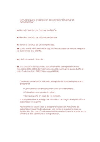 formulario que le proporcionan denominado “SOLICITUD DE
   EXPORTACIÓN”.



17. Llenar la Solicitud de Exportación FAUCA


18. Llenar la Solicitud de Exportación DEPREX


19. Llenar la Solicitud de DUA simplificada.
20. Junto a éste formulario debe adjuntar la fotocopia de la factura que le
va a presentar a su cliente,



21. y la factura de la licencia;


22. si su producto es importado adicionalmente debe presentar una
fotocopia de la póliza de importación con la cual ingresó su producto al
país. Cada FAUCA y DEPREX le cuesta Q35.00.




   Con la documentación indicada, el agente de transporte procede a
   elaborar el

         Conocimiento de Embarque en caso de vía marítima.
         Guía aérea en caso de vía aérea.
         Carta de porte en caso de vía terrestre.
   El transportista hace entrega del manifiesto de carga de exportación al
   exportador y/o agente

   Posteriormente se procede a elaborar Declaración Aduanera de
   exportación (agente de aduanas) y se remite a la aduana para su
   liquidación. Se cobrará multa en caso de no efectuar este trámite en los
   primeros 8 días posteriores a la exportación.
 