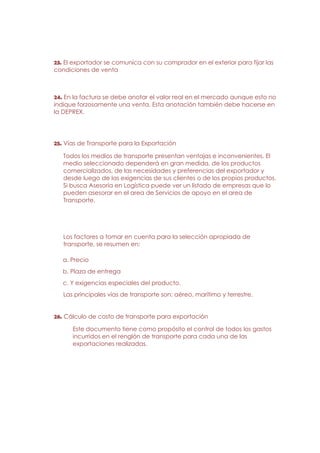 23. El exportador se comunica con su comprador en el exterior para fijar las
condiciones de venta



24. En la factura se debe anotar el valor real en el mercado aunque esto no
indique forzosamente una venta. Esta anotación también debe hacerse en
la DEPREX.




25. Vías de Transporte para la Exportación

   Todos los medios de transporte presentan ventajas e inconvenientes. El
   medio seleccionado dependerá en gran medida, de los productos
   comercializados, de las necesidades y preferencias del exportador y
   desde luego de las exigencias de sus clientes o de los propios productos.
   Si busca Asesoría en Logística puede ver un listado de empresas que lo
   pueden asesorar en el area de Servicios de apoyo en el area de
   Transporte.




   Los factores a tomar en cuenta para la selección apropiada de
   transporte, se resumen en:

   a. Precio
   b. Plaza de entrega
   c. Y exigencias especiales del producto.
   Las principales vías de transporte son: aéreo, marítimo y terrestre.


26. Cálculo de costo de transporte para exportación

      Este documento tiene como propósito el control de todos los gastos
      incurridos en el renglón de transporte para cada una de las
      exportaciones realizadas.
 