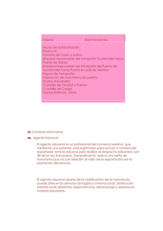 Cliente                      Exportación No.

         Fecha de la Exportación:
         Producto:
         Tamaño de Cajas o bultos:
         Empresa responsable del transporte Guatemala hacia
         Puerto de Salida:
         Empresa responsable del transporte del Puerto de
         Guatemala hacia Puerto en país de destino:
         Seguro de transporte:
         Inspección de marchamo en puerto:
         Gastos Aduanales:
         Custodio de Ciudad a Puerto:
         Cuadrilla de Carga:
         Gastos Externos: Otros:




27. Comprar Marchamo
28. Agente Aduanal

     El agente aduanal es un profesional del comercio exterior, que
     mediante una patente, está legitimado para actuar a nombre del
     exportador ante la aduana para realizar el despacho aduanero (art.
     40 de la Ley Aduanera). Generalmente, aplica una tarifa de
     honorarios que va con relación al valor de la exportación por la
     prestación del servicio.




     El agente aduanal aparte de la clasificación de la mercancía,
     puede ofrecer los servicios de logística internacional, distribución,
     trámites ante diferentes dependencias, almacenaje y asesoría en
     materia aduanera.
 