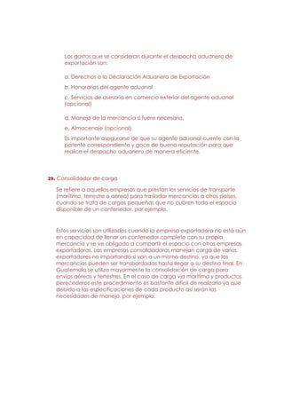 Los gastos que se consideran durante el despacho aduanero de
      exportación son:

      a. Derechos a la Declaración Aduanera de Exportación
      b. Honorarios del agente aduanal
      c. Servicios de asesoría en comercio exterior del agente aduanal
      (opcional)

      d. Manejo de la mercancía si fuere necesario.
      e. Almacenaje (opcional)
      Es importante asegurarse de que su agente aduanal cuente con la
      patente correspondiente y goce de buena reputación para que
      realice el despacho aduanero de manera eficiente.




29. Consolidador de carga

   Se refiere a aquellas empresas que prestan los servicios de transporte
   (marítimo, terrestre o aéreo) para trasladar mercancías a otros países,
   cuando se trata de cargas pequeñas que no cubren todo el espacio
   disponible de un contenedor, por ejemplo.


   Estos servicios son utilizados cuando la empresa exportadora no está aún
   en capacidad de llenar un contenedor completo con su propia
   mercancía y se ve obligado a compartir el espacio con otras empresas
   exportadoras. Las empresas consolidadoras manejan carga de varios
   exportadores no importando si van a un mismo destino, ya que las
   mercancías pueden ser transbordadas hasta llegar a su destino final. En
   Guatemala se utiliza mayormente la consolidación de carga para
   envíos aéreos y terrestres. En el caso de carga vía marítima y productos
   perecederos este procedimiento es bastante difícil de realizarlo ya que
   debido a las especificaciones de cada producto así serán las
   necesidades de manejo, por ejemplo:
 